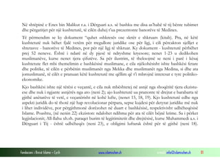 Në shtëpinë e Enes bin Malikut r.a. i Dërguari a.s. së bashku me disa as’habë të tij bënte tubimet
dhe përgatitjet për një kushtetutë, të cilën duhej t’ua prezentonte banorëve të Medines.
Të përmendim se ky dokument “quhet »shkresë« ose »letër e shkruar« (kitab). Pra, në këtë
kushtetutë nuk bëhet fjalë vetëm për rregullore juridike ose për ligj, i cili përcakton sjelljet e
shtetasve - banorëve të Medines, por për një ligj të shkruar. Ky dokument - kushtetutë përbëhet
prej 52 neneve. Është i ndarë në dy pjesë të ndryshme kryesore; nenet 1-23 u dedikohen
muslimanëve, kurse nenet tjera çifutëve. Sa për ilustrim, të theksojmë se neni i parë i kësaj
kushtetute flet mbi themelimin e bashkësisë muslimane, e cila njëkohësisht ishte bashkësi fetare
dhe politike, të cilën e përbënin muslimanët nga Mekka dhe muslimanët nga Medina, si dhe ata
jomuslimanë, të cilët e pranuan këtë kushtetutë me qëllim që t’i mbrojnë interesat e tyre politikoekonomike.
Kjo bashkësi ishte një tërësi e veçantë, e cila nuk mbështetej në asnjë nga shoqëritë tjera ekzistuese dhe nuk i ngjante asnjërës nga ato (neni 2); ajo kushtetutë ua pranonte të drejtat e barabarta të
gjithë anëtarëve të vetë, e veçanërisht në kohë lufte, (nenet 15, 18, 19). Kjo kushtetutë edhe nga
aspekti juridik do të thotë një hap revolucionar përpara, sepse kujdesi për detyrat juridike më nuk
i lihet individëve, por përgjithmonë dorëzohet në duart e bashkësisë, respektivisht udhëheqësisë
Islame. Poashtu, (në nenin 22) ekziston: ndalohet ndihma për ata të cilët bëjnë krime. Sa i përket
legjislacionit; All-llahu xh.sh. paraqet burim të legjitimitetit dhe drejtësisë, kurse Muhammedi a.s. i
Dërguari i Tij - është udhëheqës (neni 23), e obligimi luftarak është për të gjithë (neni 18).

Fondacioni i Rinisë Islame — Cyrih

www.islamischen.ch

e-mail: info@islamischen.ch

81

 