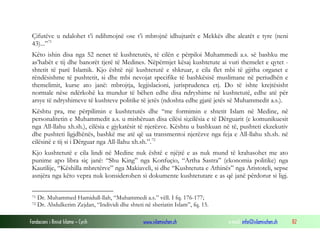 Çifutëve u ndalohet t’i ndihmojnë ose t’i mbrojnë idhujtarët e Mekkës dhe aleatët e tyre (neni
43)...” 71
Këto ishin disa nga 52 nenet të kushtetutës, të cilën e përpiloi Muhammedi a.s. së bashku me
as’habët e tij dhe banorët tjerë të Medines. Nëpërmjet kësaj kushtetute ai vuri themelet e qytet shtetit të parë Islamik. Kjo është një kushtetutë e shkruar, e cila flet mbi të gjitha organet e
rëndësishme të pushtetit, si dhe mbi nevojat specifike të bashkësisë muslimane në periudhën e
themelimit, kurse ato janë: mbrojtja, legjislacioni, jurisprudenca etj. Do të ishte krejtësisht
normale nëse ndërkohë ka mundur të bëhen edhe disa ndryshime në kushtetutë, edhe atë për
arsye të ndryshimeve të kushteve politike të jetës (ndoshta edhe gjatë jetës së Muhammedit a.s.).
Kështu pra, me përpilimin e kushtetutës dhe “me formimin e shtetit Islam në Medine, në
personalitetin e Muhammedit a.s. u mishëruan disa cilësi si;cilësia e të Dërguarit (e komunikuesit
nga All-llahu xh.sh.), cilësia e gjykatësit të njerëzve. Kështu u bashkuan në të, pushteti ekzekutiv
dhe pushteti ligjdhënës, bashkë me atë që ua transmentoi njerëzve nga feja e All-llahu xh.sh. në
cilësinë e tij si i Dërguar nga All-llahu xh.sh.”. 72
Kjo kushtetutë e cila lindi në Medine nuk është e njëjtë e as nuk mund të krahasohet me ato
punime apo libra siç janë: “Shu King” nga Konfuçio, “Artha Sastra” (ekonomia politike) nga
Kautilije, “Këshilla mbretërve” nga Makiaveli, si dhe “Kushtetuta e Athinës” nga Aristoteli, sepse
asnjëra nga këto vepra nuk konsiderohen si dokumente kushtetutare e as që janë përdorur si ligj.
71
72

Dr. Muhammed Hamidull-llah, “Muhammedi a.s.” vëll. I fq. 176-177;
Dr. Abdulkerim Zejdan, “Individi dhe shteti në sheriatin Islam”, fq. 15.

Fondacioni i Rinisë Islame — Cyrih

www.islamischen.ch

e-mail: info@islamischen.ch

82

 