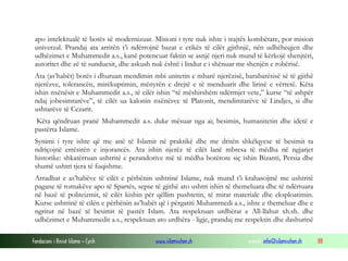 apo intelektualë të botës së modernizuar. Misioni i tyre nuk ishte i trajtës kombëtare, por mision
univerzal. Prandaj ata arritën t’i ndërrojnë bazat e etikës të cilët gjithnjë, nën udhëheqjen dhe
udhëzimet e Muhammedit a.s., kanë potencuar faktin se asnjë njeri nuk mund të kërkojë shenjtëri,
autoritet dhe zë të sunduesit, dhe askush nuk është i lindur e i shënuar me shenjën e robërisë.
Ata (as’habët) botës i dhuruan mendimin mbi unitetin e mbarë njerëzisë, barabarësisë së të gjithë
njerëzve, tolerancën, mirëkuptimin, mënyrën e drejtë e të menduarit dhe lirinë e vërtetë. Këta
ishin nxënësit e Muhammedit a.s., të cilët ishin “të mëshirshëm ndërmjet vete,” kurse “të ashpër
ndaj jobesimtarëve”, të cilët ua kalonin nxënësve të Platonit, mendimtarëve të Lindjes, si dhe
ushtarëve të Cezarit.
Këta qëndruan pranë Muhammedit a.s. duke mësuar nga ai; besimin, humanitetin dhe idetë e
pastërta Islame.
Synimi i tyre ishte që me anë të Islamit në praktikë dhe me dritën shkëlqyese të besimit ta
ndriçojnë errësirën e injorancës. Ata ishin njerëz të cilët lanë mbresa të mëdha në ngjarjet
historike: shkatërruan ushtritë e perandorive më të mëdha botërore siç ishin Bizanti, Persia dhe
shumë ushtri tjera të fuqishme.
Arradhat e as’habëve të cilët e përbënin ushtrinë Islame, nuk mund t’i krahasojmë me ushtritë
pagane të romakëve apo të Spartës, sepse të gjithë ato ushtri ishin të themeluara dhe të ndërtuara
në bazë të politeizmit, të cilët kishin për qëllim pushtetin, të mirat materiale dhe eksploatimin.
Kurse ushtrinë të cilën e përbënin as’habët që i përgatiti Muhammedi a.s., ishte e themeluar dhe e
ngritur në bazë të besimit të pastër Islam. Ata respektuan urdhërat e All-llahut xh.sh. dhe
udhëzimet e Muhammedit a.s., respektuan ato urdhëra - ligje, prandaj me respektin dhe dashurinë
Fondacioni i Rinisë Islame — Cyrih

www.islamischen.ch

e-mail: info@islamischen.ch

88

 