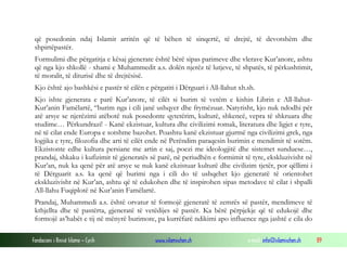 që posedonin ndaj Islamit arritën që të bëhen të sinqertë, të drejtë, të devotshëm dhe
shpirtëpastër.
Formulimi dhe përgatitja e kësaj gjenerate është bërë sipas parimeve dhe vlerave Kur’anore, ashtu
që nga kjo shkollë - xhami e Muhammedit a.s. dolën njerëz të lutjeve, të shpatës, të përkushtimit,
të moralit, të diturisë dhe të drejtësisë.
Kjo është ajo bashkësi e pastër të cilën e përgatiti i Dërguari i All-llahut xh.sh.
Kjo ishte gjenerata e parë Kur’anore, të cilët si burim të vetëm e kishin Librin e All-llahutKur’anin Famëlartë, “burim nga i cili janë ushqyer dhe frymëzuar. Natyrisht, kjo nuk ndodhi për
atë arsye se njerëzimi atëbotë nuk posedonte qytetërim, kulturë, shkencë, vepra të shkruara dhe
studime… Përkundrazi! - Kanë ekzistuar, kultura dhe civilizimi romak, literatura dhe ligjet e tyre,
në të cilat ende Europa e sotshme bazohet. Poashtu kanë ekzistuar gjurmë nga civilizimi grek, nga
logjika e tyre, filozofia dhe arti të cilët ende në Perëndim paraqesin burimin e mendimit të sotëm.
Ekzistonte edhe kultura persiane me artin e saj, poezi me ideologjitë dhe sistemet sunduese…,
prandaj, shkaku i kufizimit të gjeneratës së parë, në periudhën e formimit të tyre, ekskluzivisht në
Kur’an, nuk ka qenë për atë arsye se nuk kanë ekzistuar kulturë dhe civilizim tjetër, por qëllimi i
të Dërguarit a.s. ka qenë që burimi nga i cili do të ushqehet kjo gjeneratë të orientohet
ekskluzivisht në Kur’an, ashtu që të edukohen dhe të inspirohen sipas metodave të cilat i shpalli
All-llahu Fuqiplotë në Kur’anin Famëlartë.
Prandaj, Muhammedi a.s. është orvatur të formojë gjeneratë të zemrës së pastër, mendimeve të
kthjellta dhe të pastërta, gjeneratë të vetëdijes së pastër. Ka bërë përpjekje që të edukojë dhe
formojë as’habët e tij në mënyrë burimore, pa kurrëfarë ndikimi apo influence nga jashtë e cila do
Fondacioni i Rinisë Islame — Cyrih

www.islamischen.ch

e-mail: info@islamischen.ch

89

 