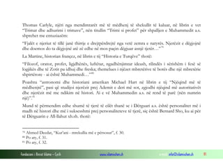 Thomas Carlyle, njëri nga mendimtarët më të mëdhenj të shekullit të kaluar, në librin e vet
“Trimat dhe adhurimi i trimave”, nën titullin “Trimi si profet” për shpalljen e Muhammedit a.s.
shprehet me entuziazëm:
“Fjalët e njeriut të tillë janë thirrje e drejtpërdrejtë nga vetë zemra e natyrës. Njerëzit e dëgjojnë
dhe doemos do ta dëgjojnë atë zë edhe në mos paçin dëgjuar asnjë tjetër…” 79
La Martine, historian françez, në librin e tij “Historia e Turqëve” thotë:
“Filozof, orator, profet, ligjdhënës, luftëtar, ngadhënjimtar ideash, rilindës i sërishëm i fesë së
logjikës dhe të Zotit pa idhuj dhe freska; themelues i njëzet mbretërive të botës dhe një mbretërie
shpirtërore - ai është Muhammedi…” 80
Poashtu “astronomi dhe historiani amerikan Michael Hart në librin e tij “Njëqind më të
mëdhenjtë”, pasi që studijoi njerëzit prej Ademit e deri më sot, zgjodhi njëqind më autoritativët
dhe njerëzit më me ndikim në histori. Ai e vë Muhammedin a.s. në rend të parë (nën numrin
një)”. 81
Mund të përmendim edhe shumë të tjerë të cilët thanë se i Dërguari a.s. është personalitet më i
madh në histori dhe më i suksesshmi prej personaliteteve të tjerë, siç është Bernard Sho, ku ai për
të Dërguarin e All-llahut xh.sh. thotë:
Ahmed Deedat, “Kur’ani - mrekullia më e përsosur”, f. 30.
Po aty, f. 31.
81 Po aty, f. 32.
79
80

Fondacioni i Rinisë Islame — Cyrih

www.islamischen.ch

e-mail: info@islamischen.ch

91

 