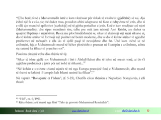 “Ç’do herë, fenë e Muhammedit lartë e kam vlerësuar për shkak të vitalitetit (gjallërisë) së saj. Ajo
është një fe e cila, siç më duket mua, posedon aftësi adaptuese në fazat e ndryshme të jetës, dhe si
e tillë ajo mund të aplikohet (vazhdojë) në të gjitha periudhat e jetës. Unë e kam studijuar atë njeri
(Muhammedin), dhe sipas mendimit tim, edhe pse nuk jam ndonjë Anti Krisht, ate duhet ta
quajmë Shpëtues i njerëzimit. Besoj me plot bindëshmëri se, sikur të ekzistojë një njeri sikurse ai,
do të kishte arritur të formojë një pushtet në botën moderne, dhe ai do të kishte arritur të zgjedhë
problemet në mënyrën e cila do të sjellë paqë të nevojshme dhe fat. Unë kam thënë se në
ardhmëri, feja e Muhammedit mund të bëhet plotësisht e pranuar në Europën e ardhshme, ashtu
siç tanimë ka filluar të pranohet sot”.
Poashtu citojmë edhe disa thënie të tij:
“Sikur të ishte gjallë sot Muhammedi i biri i Abdull-llahut dhe të ishte në mesin tonë, ai do t’i
zgjidhte problemet e jetës për një kohë të shkurtë... 82
“Në kohën e sotshme shumë njerëz të mi nga Europa pranojnë fenë e Muhammedit, dhe mund
të themi se kthimi i Europës kah Islami tanimë ka filluar”. 83
Në veprën “Bonaparte et l’Islam”, (f. 5-25), Cherfils citon thënien e Napoleon Bonapartës, i cili
thotë:

82
83

“Elif”, nr. 6/1991.
Këta thënie janë marrë nga libri “Tako je govorio Muhammed Resulullah”.

Fondacioni i Rinisë Islame — Cyrih

www.islamischen.ch

e-mail: info@islamischen.ch

92

 