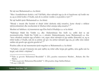 Në një rast Muhammedi a.s. ka thënë:
“Mos i kundërshtoni shokët e mi! Vall-llahi, sikur ndonjëri nga ju do të harxhonte një kodër me
ar, aq sa është kodra e Uhudit, nuk do ta arrinte vendin e as pozitën e tyre”. 90
Në një hadith tjetër Muhammedi a.s. ka thënë:
“Shenjë e imanit dhe besimit të drejtë është dashuria ndaj ensarëve, kurse shenjë e nifakut
(dyfytyrshmërisë) dhe mosbesimit të fshehur është urrejtja ndaj ensarëve”. 91
Muslimi në Sahihun e tij transmeton nga Ebu Seid el-Hudrijju r.a. se ka thënë:
“Ndërmjet Halid ibn Velidit r.a. dhe Abdurrahman bin Aufit r.a. erdhi deri te një
mosmarrëveshje. Halid ibn Velidi r.a. e ofendoi Abdurrahmanin, kurse Muhammedi a.s. tha:
“mos ofendoni asnjërin nga as’habët e mi, sepse sikur ndonjëri të jep sadaka (lëmoshë) ar, aq sa
është kodra e Uhudit, nuk do ta arrinte atë që e ka arritur ndonjëri nga ata, po edhe nëse ndanë
sadaka një grusht apo gjysëm grushti ar”. 92
Poashtu edhe në një transmetim tjetër tregohet se Muhammedi a.s. ka thënë:
“As’habët e mi për Ummetin tim janë njëlloj siç është edhe krypa për gjellën, nëse gjella nuk ka
krypë, nuk është e shijshme”.
90 “Tako

je govorio Muhammed Resulullah” f. 225.; poashtu transmeton Muslimi , Buhariu dhe Ibn
Maxhe.
91 “Tako je govorio Muhammed Resulullah” f. 228; poashtu shiqo Sahihul Buhari.
92 Po aty f. 228-229.
Fondacioni i Rinisë Islame — Cyrih

www.islamischen.ch

e-mail: info@islamischen.ch

96

 
