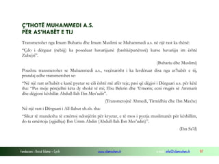 Ç’THOTË MUHAMMEDI A.S.
PËR AS’HABËT E TIJ
Transmetohet nga Imam Buhariu dhe Imam Muslimi se Muhammedi a.s. në një rast ka thënë:
“Çdo i dërguar (nebijj) ka poseduar havarijjunë (bashkëpunëtorë) kurse havarijju im është
Zubejri”.
(Buhariu dhe Muslimi)
Poashtu transmetohet se Muhammedi a.s., veçënarisht i ka lavdëruar disa nga as’habët e tij,
prandaj edhe transmetohet se:
“Në një rast as’habët e kanë pyetur se cili është më afër teje; pasi që dëgjoi i Dërguari a.s. për këtë
tha: “Pas meje përcjellni këta dy shokë të mi; Ebu Bekrin dhe ‘Umerin; ecni rrugës së Ammarit
dhe dëgjoni këshillat Abdull-llah Ibn Mes’udit”.
(Transmetojnë Ahmedi, Tirmidhiu dhe Ibn Maxhe)
Në një rast i Dërguari i All-llahut xh.sh. tha:
“Sikur të mundesha të emërtoj ndonjërin për kryetar, e të mos i pyetja muslimanët për këshillim,
do ta emërtoja (zgjidhja) Ibn Umm Abdin (Abdull-llah Ibn Mes’udin)”.
(Ibn Sa’d)

Fondacioni i Rinisë Islame — Cyrih

www.islamischen.ch

e-mail: info@islamischen.ch

97

 