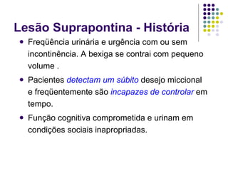Lesão Suprapontina - História Freqüência urinária e urgência com ou sem incontinência. A bexiga se contrai com pequeno volume . Pacientes  detectam um súbito  desejo miccional e freqüentemente são  incapazes de controlar  em tempo. Função cognitiva comprometida e urinam em condições sociais inapropriadas. 