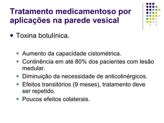Tratamento medicamentoso por aplicações na parede vesical  Toxina botulínica. Aumento da capacidade cistométrica. Continência em até 80% dos pacientes com lesão medular. Diminuição da necessidade de anticolinérgicos. Efeitos transitórios (9 meses), tratamento deve ser repetido. Poucos efeitos colaterais. 