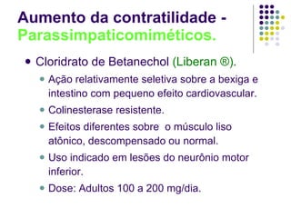 Aumento da contratilidade -  Parassimpaticomiméticos. Cloridrato de Betanechol   (Liberan ®). Ação relativamente seletiva sobre a bexiga e intestino com pequeno efeito cardiovascular. Colinesterase resistente. Efeitos diferentes sobre  o músculo liso atônico, descompensado ou normal. Uso indicado em lesões do neurônio motor inferior. Dose: Adultos 100 a 200 mg/dia. 