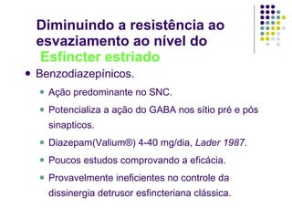 Diminuindo a resistência ao esvaziamento ao nível do   Esfíncter estriado Benzodiazepínicos. Ação predominante no SNC. Potencializa a ação do GABA nos sítio pré e pós sinapticos. Diazepam(Valium®) 4-40 mg/dia,  Lader 1987 . Poucos estudos comprovando a eficácia. Provavelmente ineficientes no controle da dissinergia detrusor esfincteriana clássica. 