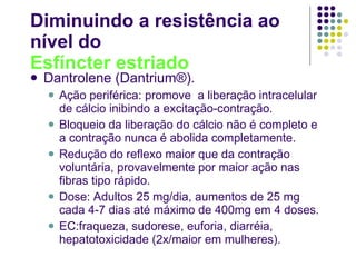 Diminuindo a resistência ao  nível do Esfíncter estriado Dantrolene (Dantrium®). Ação periférica: promove  a liberação intracelular de cálcio inibindo a excitação-contração. Bloqueio da liberação do cálcio não é completo e a contração nunca é abolida completamente. Redução do reflexo maior que da contração voluntária, provavelmente por maior ação nas fibras tipo rápido. Dose: Adultos 25 mg/dia, aumentos de 25 mg cada 4-7 dias até máximo de 400mg em 4 doses. EC:fraqueza, sudorese, euforia, diarréia, hepatotoxicidade (2x/maior em mulheres). 