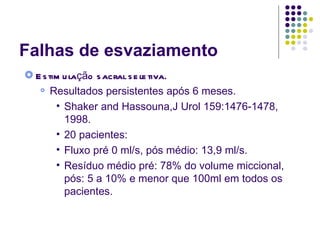 Falhas de esvaziamento Estimulação sacral seletiva. Resultados persistentes após 6 meses. Shaker and Hassouna,J Urol 159:1476-1478, 1998. 20 pacientes: Fluxo pré 0 ml/s, pós médio: 13,9 ml/s. Resíduo médio pré: 78% do volume miccional, pós: 5 a 10% e menor que 100ml em todos os pacientes. 