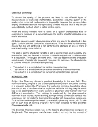Executive Summary:
To assure the quality of the products we have to use different types of
measurements or numerical mathematics. Sometimes ensuring quality of the
products by numerical mathematics is impossible because this process takes
lengthy time there has much more possibility to make mistake. That is why we use
some statically method, which is called control charts.
When the quality controls have to focus on a quality characteristic hard or
expensive to measure on a numerical scale, the control chart for attributes are a
useful alternative.
Attributes concern quality characteristics which are able to be classified in two
types, conform and not conform to specifications. What is called nonconforming
means that the unit controlled is not conformed to standard on one or more of
examined quality characteristics.
The goal of control charts for variable is still to control mean and variability of a
process but here, we focus of number of nonconforming units or nonconformities
in a population. Three types of charts exist. Their use depends on the production
(which quality characteristic to control, how many to examine), the characteristic
of controls (constant or variable sample size):
 The p-chart: it is a control chart for fraction nonconforming
 The c-chart: it is a control chart for number of defects or nonconformities
 The u-chart: it is a control chart for number of nonconformities per unit
INTRODUCTION
Subject like Pharmacy demands practical knowledge in the own field. Thus
industrial training program is one of the most important parts of a students studying
in a dynamic subject like Pharmacy. For gathering complete knowledge about
pharmacy there is no alternative for In-plant or industrial training program which
has to be accomplished by every student of pharmacy after his/her final year
(B.Pharm.) examination. This training is conducted by the pharmaceutical
industries in our country. By this training, each pharmacy student can achieve vast
experience; can correlate the theoretical knowledge with the practical experience.
Thus he/she can develop him/herself completely for pharmacy related job. To take
part in such type of training program I have been selected for The Beximco
Pharmaceuticals Ltd.
The Beximco Pharmaceuticals Ltd. is the leading pharmaceutical company of
Bangladesh. This company manufactures product not only for the market of
 