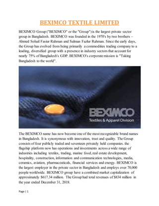 Page | 1
BEXIMCO TEXTILE LIMITED
BEXIMCO Group ("BEXIMCO" or the "Group")is the largest private sector
group in Bangladesh. BEXIMCO was founded in the 1970's by two brothers –
Ahmed Sohail Fasiur Rahman and Salman Fazlur Rahman. Since the early days,
the Group has evolved from being primarily a commodities trading company to a
leading, diversified group with a presence in industry sectors that account for
nearly 75% of Bangladesh's GDP. BEXIMCO's corporatemission is "Taking
Bangladesh to the world".
The BEXIMCO name has now become one of the most recognizable brand names
in Bangladesh. It is synonymous with innovation, trust and quality. The Group
consists of four publicly traded and seventeen privately held companies. the
flagship platform now has operations and investments across a wide range of
industries including textiles, trading, marine food, real estate development,
hospitality, construction, information and communication technologies, media,
ceramics, aviation, pharmaceuticals, financial services and energy. BEXIMCO is
the largest employer in the private sector in Bangladesh and employs over 70,000
people worldwide. BEXIMCO group have a combined market capitalization of
approximately $617.34 million. The Group had total revenues of $834 million in
the year ended December 31, 2018.
 