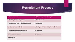 Recruitment Process
1. Need Assessment 2. Defining the position description
3. Checking the recruiting options 4. Advertisement
5. Screening and Short – listing Applications 6. Written test
7. Selection interview (3 – tier) 8. Employment decision (Application Bank)
9. Pre- employment medical check-up 10. Offer letter
11. Orientation / Induction 12. Placement
13. Follow –up
 