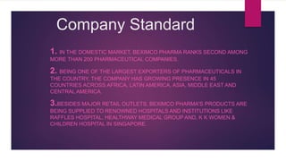 Company Standard
1. IN THE DOMESTIC MARKET, BEXIMCO PHARMA RANKS SECOND AMONG
MORE THAN 200 PHARMACEUTICAL COMPANIES.
2. BEING ONE OF THE LARGEST EXPORTERS OF PHARMACEUTICALS IN
THE COUNTRY, THE COMPANY HAS GROWING PRESENCE IN 45
COUNTRIES ACROSS AFRICA, LATIN AMERICA, ASIA, MIDDLE EAST AND
CENTRAL AMERICA.
3.BESIDES MAJOR RETAIL OUTLETS, BEXIMCO PHARMA'S PRODUCTS ARE
BEING SUPPLIED TO RENOWNED HOSPITALS AND INSTITUTIONS LIKE
RAFFLES HOSPITAL, HEALTHWAY MEDICAL GROUP AND, K K WOMEN &
CHILDREN HOSPITAL IN SINGAPORE.
 