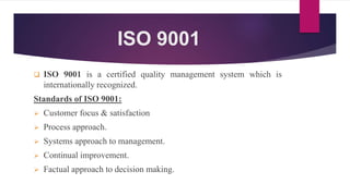 ISO 9001
 ISO 9001 is a certified quality management system which is
internationally recognized.
Standards of ISO 9001:
 Customer focus & satisfaction
 Process approach.
 Systems approach to management.
 Continual improvement.
 Factual approach to decision making.
 