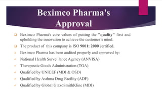 Beximco Pharma's
Approval
 Beximco Pharma's core values of putting the "quality" first and
upholding the innovation to achieve the customer’s mind.
 The product of this company is ISO 9001: 2000 certified.
 Beximco Pharma has been audited properly and approved by:
 National Health Surveillance Agency (ANVISA)
 Therapeutic Goods Administration (TGA)
 Qualified by UNICEF (MDI & OSD)
 Qualified by Asthma Drug Facility (ADF)
 Qualified by Global GlaxoSmithKline (MDI)
 