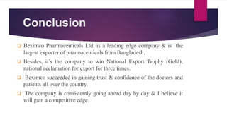 Conclusion
 Beximco Pharmaceuticals Ltd. is a leading edge company & is the
largest exporter of pharmaceuticals from Bangladesh.
 Besides, it’s the company to win National Export Trophy (Gold),
national acclamation for export for three times.
 Beximco succeeded in gaining trust & confidence of the doctors and
patients all over the country.
 The company is consistently going ahead day by day & I believe it
will gain a competitive edge.
 