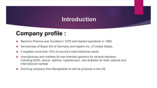 Introduction
Company profile :
 Beximco Pharma was founded in 1976 and started operations in 1980,
 the licenses of Bayer AG of Germany and Upjohn Inc. of United States.
 it supplies more than 10% of country's total medicinal needs.
 manufactures and markets its own branded generics for several diseases
including AIDS, cancer, asthma, hypertension, and diabetes for both national and
international markets
 first drug company from Bangladesh to sell its products in the US.
 