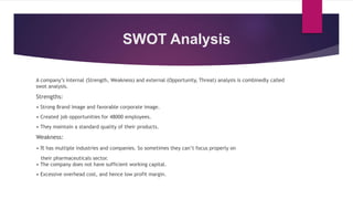 SWOT Analysis
A company’s internal (Strength, Weakness) and external (Opportunity, Threat) analysis is combinedly called
swot analysis.
Strengths:
• Strong Brand Image and favorable corporate image.
• Created job opportunities for 48000 employees.
• They maintain a standard quality of their products.
Weakness:
• It has multiple industries and companies. So sometimes they can’t focus properly on
their pharmaceuticals sector.
• The company does not have sufficient working capital.
• Excessive overhead cost, and hence low profit margin.
 