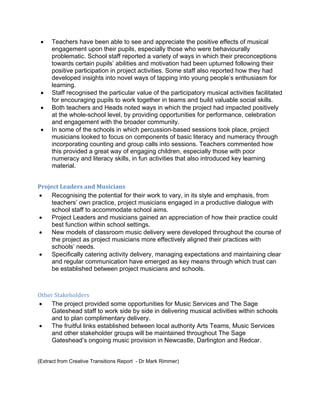 •   Teachers have been able to see and appreciate the positive effects of musical
        engagement upon their pupils, especially those who were behaviourally
        problematic. School staff reported a variety of ways in which their preconceptions
        towards certain pupils’ abilities and motivation had been upturned following their
        positive participation in project activities. Some staff also reported how they had
        developed insights into novel ways of tapping into young people’s enthusiasm for
        learning.
    •   Staff recognised the particular value of the participatory musical activities facilitated
        for encouraging pupils to work together in teams and build valuable social skills.
    •   Both teachers and Heads noted ways in which the project had impacted positively
        at the whole-school level, by providing opportunities for performance, celebration
        and engagement with the broader community.
    •   In some of the schools in which percussion-based sessions took place, project
        musicians looked to focus on components of basic literacy and numeracy through
        incorporating counting and group calls into sessions. Teachers commented how
        this provided a great way of engaging children, especially those with poor
        numeracy and literacy skills, in fun activities that also introduced key learning
        material.


Project Leaders and Musicians 
•    Recognising the potential for their work to vary, in its style and emphasis, from
     teachers’ own practice, project musicians engaged in a productive dialogue with
     school staff to accommodate school aims.
•    Project Leaders and musicians gained an appreciation of how their practice could
     best function within school settings.
•    New models of classroom music delivery were developed throughout the course of
     the project as project musicians more effectively aligned their practices with
     schools’ needs.
•    Specifically catering activity delivery, managing expectations and maintaining clear
     and regular communication have emerged as key means through which trust can
     be established between project musicians and schools.

 

Other Stakeholders 
•    The project provided some opportunities for Music Services and The Sage
     Gateshead staff to work side by side in delivering musical activities within schools
     and to plan complimentary delivery.
•    The fruitful links established between local authority Arts Teams, Music Services
     and other stakeholder groups will be maintained throughout The Sage
     Gateshead’s ongoing music provision in Newcastle, Darlington and Redcar.


(Extract from Creative Transitions Report - Dr Mark Rimmer)
 