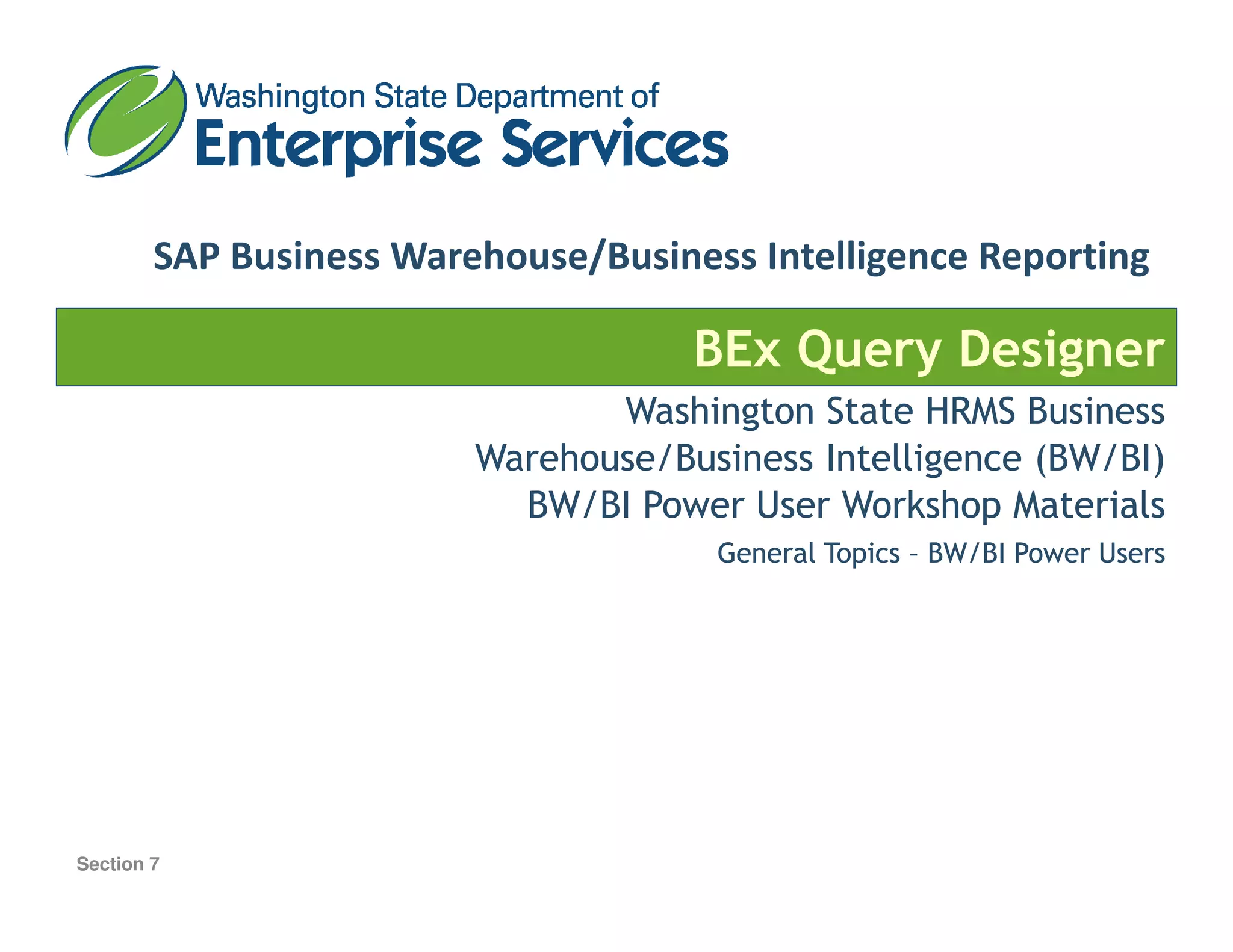 SAP Business Warehouse/Business Intelligence Reporting
BEx Query Designer
Washington State HRMS BusinessWashington State HRMS Business
Warehouse/Business Intelligence (BW/BI)Warehouse/Business Intelligence (BW/BI)Warehouse/Business Intelligence (BW/BI)Warehouse/Business Intelligence (BW/BI)
BW/BI Power User Workshop MaterialsBW/BI Power User Workshop Materials
General TopicsGeneral Topics –– BW/BI Power UsersBW/BI Power Users
Section 7
 