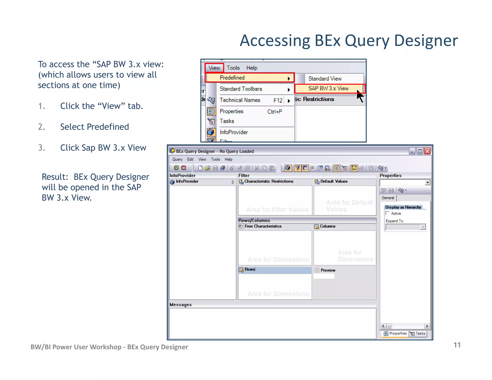 Accessing BEx Query Designer
To access the “SAP BW 3.x view:
(which allows users to view all
sections at one time)
1. Click the “View” tab.
2. Select Predefined
3. Click Sap BW 3.x View
Result: BEx Query Designer
will be opened in the SAP
11BW/BI Power User Workshop - BEx Query Designer
will be opened in the SAP
BW 3.x View.
 
