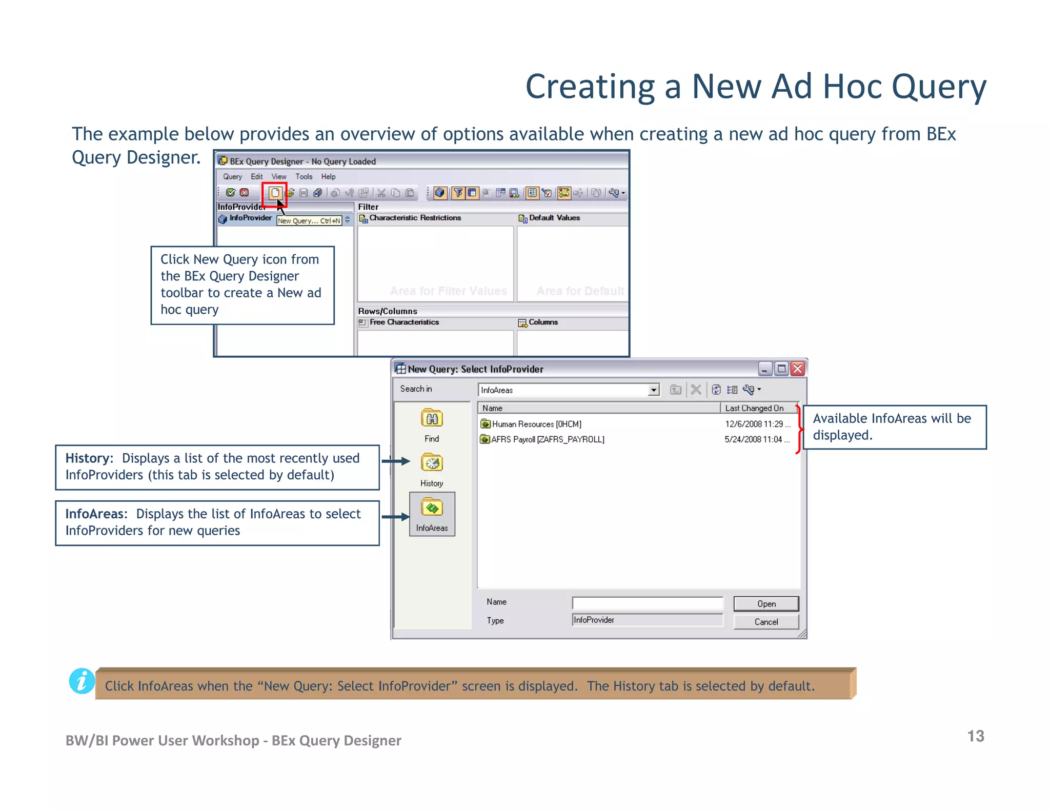 Creating a New Ad Hoc Query
The example below provides an overview of options available when creating a new ad hoc query from BEx
Query Designer.
Click New Query icon fromClick New Query icon from
the BEx Query Designerthe BEx Query Designer
toolbar to create a New adtoolbar to create a New ad
hoc queryhoc query
13BW/BI Power User Workshop - BEx Query Designer
HistoryHistory: Displays a list of the most recently used: Displays a list of the most recently used
InfoProviders (this tab is selected by default)InfoProviders (this tab is selected by default)
InfoAreasInfoAreas: Displays the list of InfoAreas to select: Displays the list of InfoAreas to select
InfoProviders for new queriesInfoProviders for new queries
Available InfoAreas will beAvailable InfoAreas will be
displayed.displayed.
Click InfoAreas when the “New Query: Select InfoProvider” screen is displayed. The History tab is selected by default.
 
