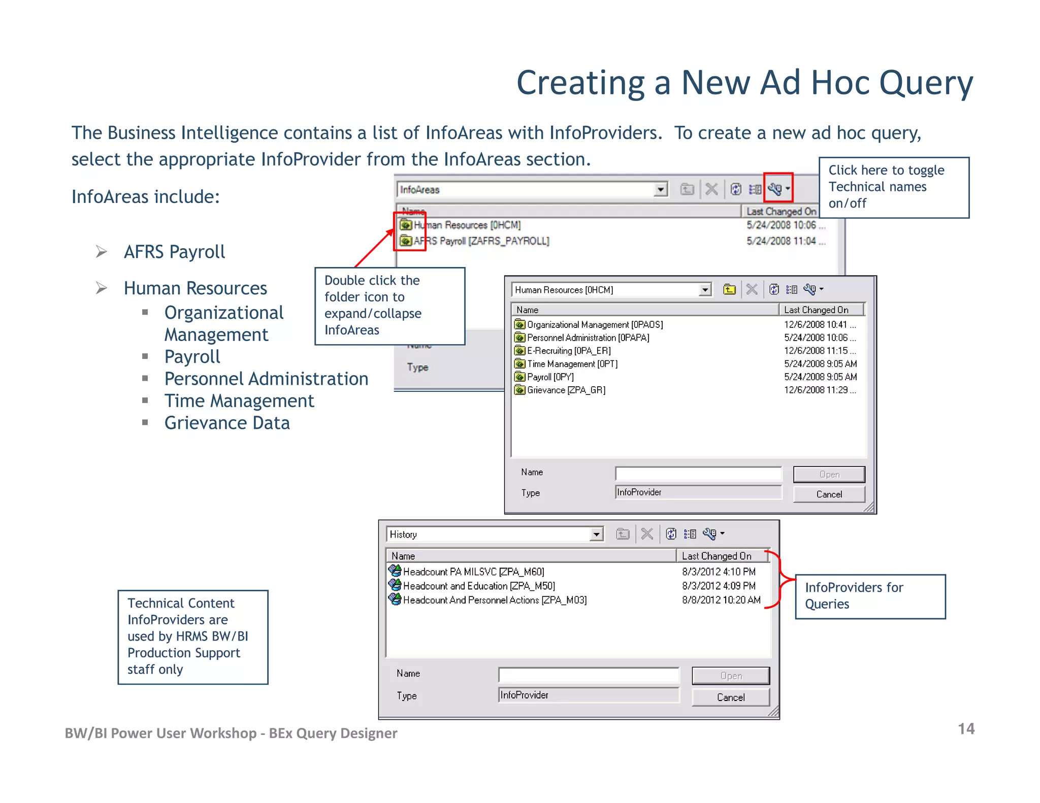 Creating a New Ad Hoc Query
The Business Intelligence contains a list of InfoAreas with InfoProviders. To create a new ad hoc query,
select the appropriate InfoProvider from the InfoAreas section.
InfoAreas include:
AFRS Payroll
Human Resources
Organizational
Management
Payroll
Personnel Administration
Time Management
Click here to toggleClick here to toggle
Technical namesTechnical names
on/offon/off
Double click theDouble click the
folder icon tofolder icon to
expand/collapseexpand/collapse
InfoAreasInfoAreas
14BW/BI Power User Workshop - BEx Query Designer
Time Management
Grievance Data
Technical ContentTechnical Content
InfoProviders areInfoProviders are
used by HRMS BW/BIused by HRMS BW/BI
Production SupportProduction Support
staff onlystaff only
InfoProviders forInfoProviders for
QueriesQueries
 