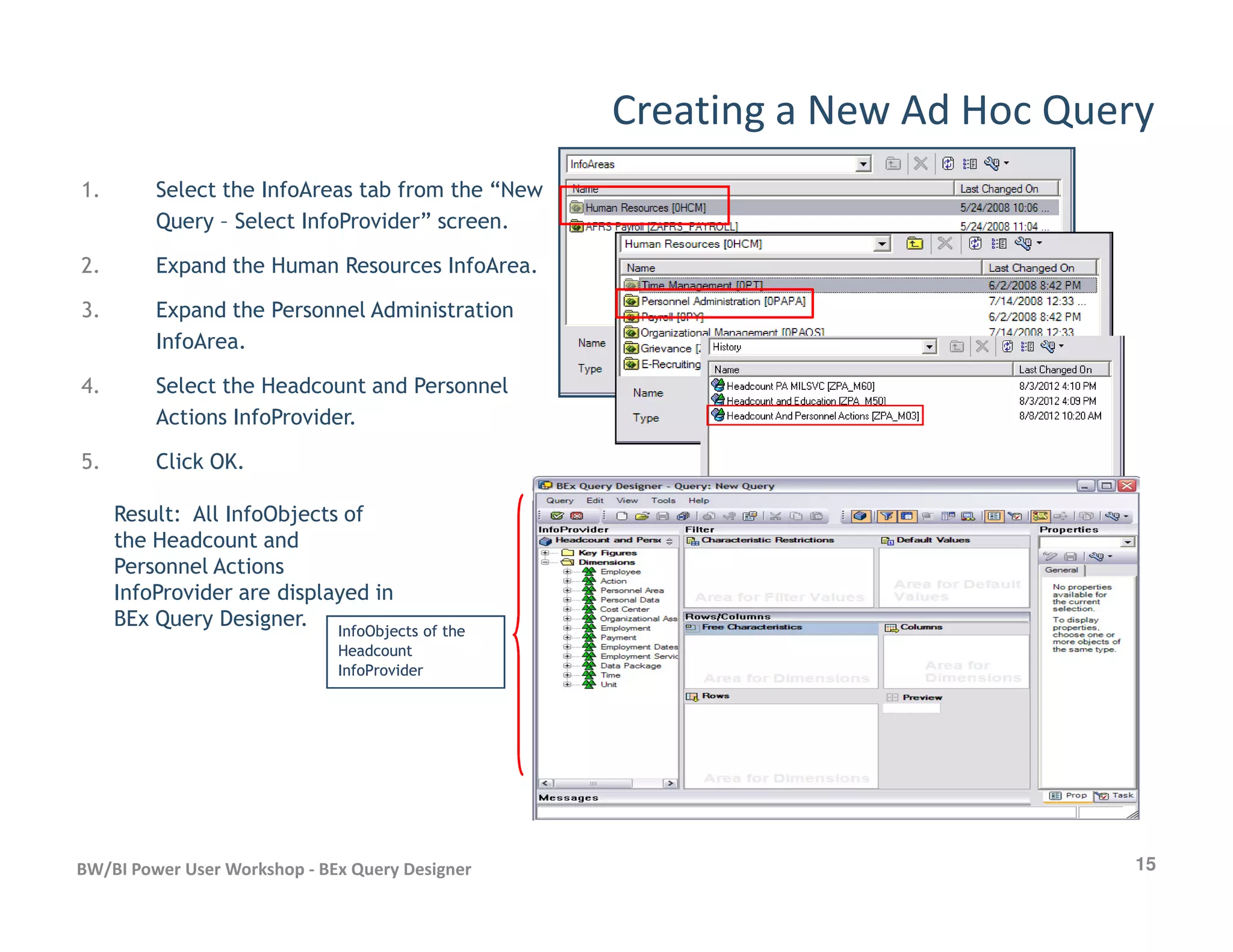Creating a New Ad Hoc Query
1. Select the InfoAreas tab from the “New
Query – Select InfoProvider” screen.
2. Expand the Human Resources InfoArea.
3. Expand the Personnel Administration
InfoArea.
4. Select the Headcount and Personnel
Actions InfoProvider.
5. Click OK.
15BW/BI Power User Workshop - BEx Query Designer
Result: All InfoObjects of
the Headcount and
Personnel Actions
InfoProvider are displayed in
BEx Query Designer. InfoObjects of theInfoObjects of the
HeadcountHeadcount
InfoProviderInfoProvider
 