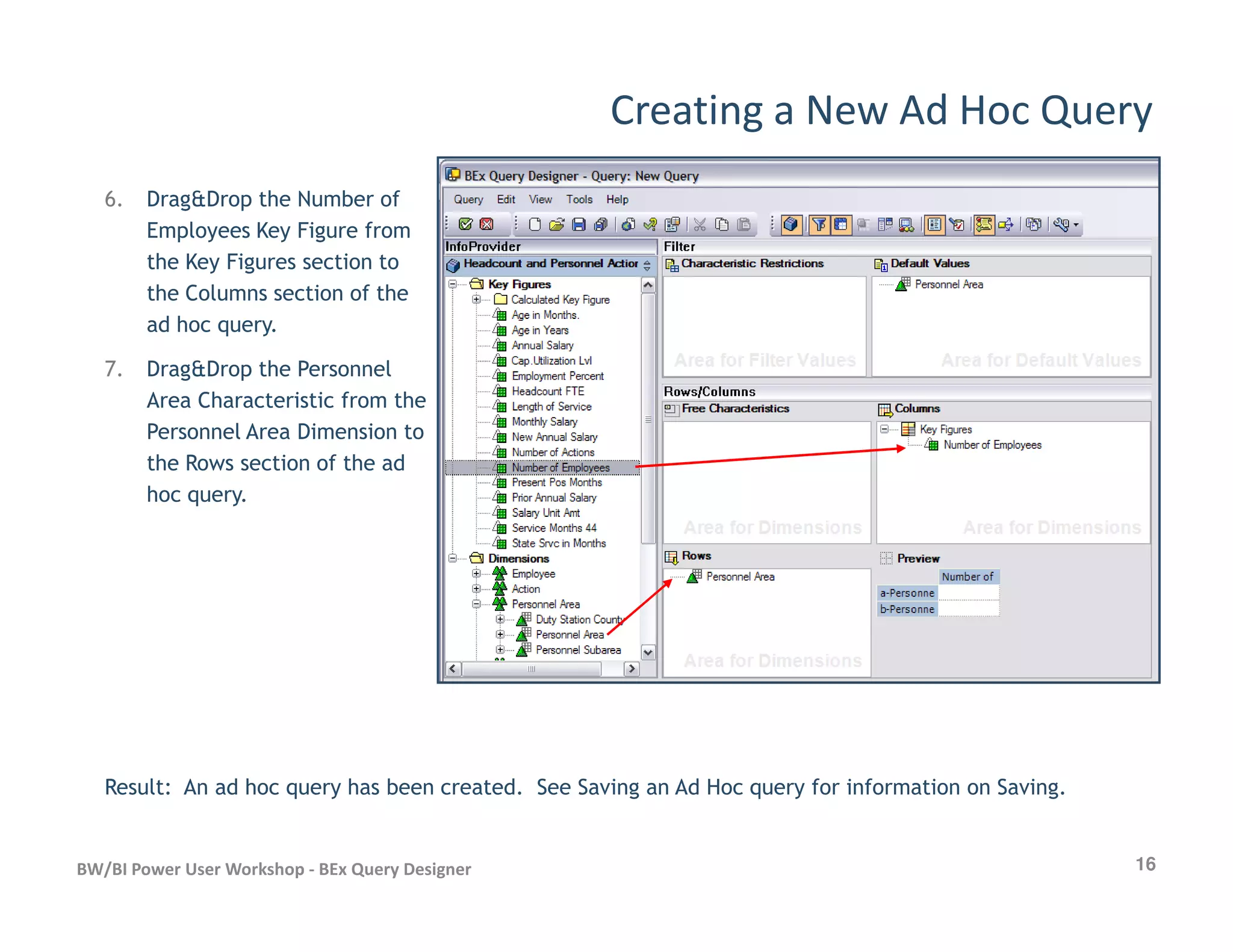 Creating a New Ad Hoc Query
6. Drag&Drop the Number of
Employees Key Figure from
the Key Figures section to
the Columns section of the
ad hoc query.
7. Drag&Drop the Personnel
Area Characteristic from the
Personnel Area Dimension to
the Rows section of the ad
16BW/BI Power User Workshop - BEx Query Designer
the Rows section of the ad
hoc query.
Result: An ad hoc query has been created. See Saving an Ad Hoc query for information on Saving.
 