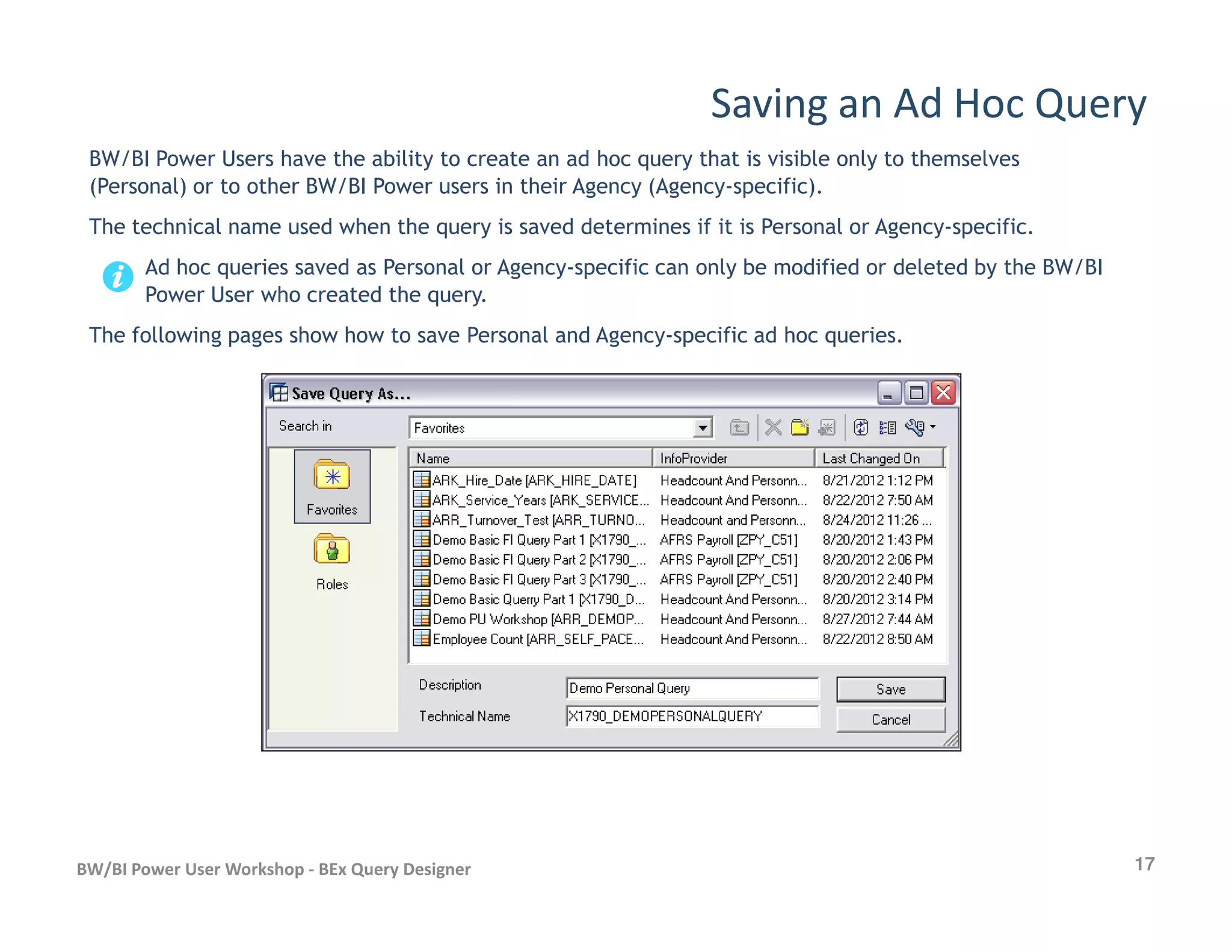 Saving an Ad Hoc Query
BW/BI Power Users have the ability to create an ad hoc query that is visible only to themselves
(Personal) or to other BW/BI Power users in their Agency (Agency-specific).
The technical name used when the query is saved determines if it is Personal or Agency-specific.
Ad hoc queries saved as Personal or Agency-specific can only be modified or deleted by the BW/BI
Power User who created the query.
The following pages show how to save Personal and Agency-specific ad hoc queries.
17BW/BI Power User Workshop - BEx Query Designer
 