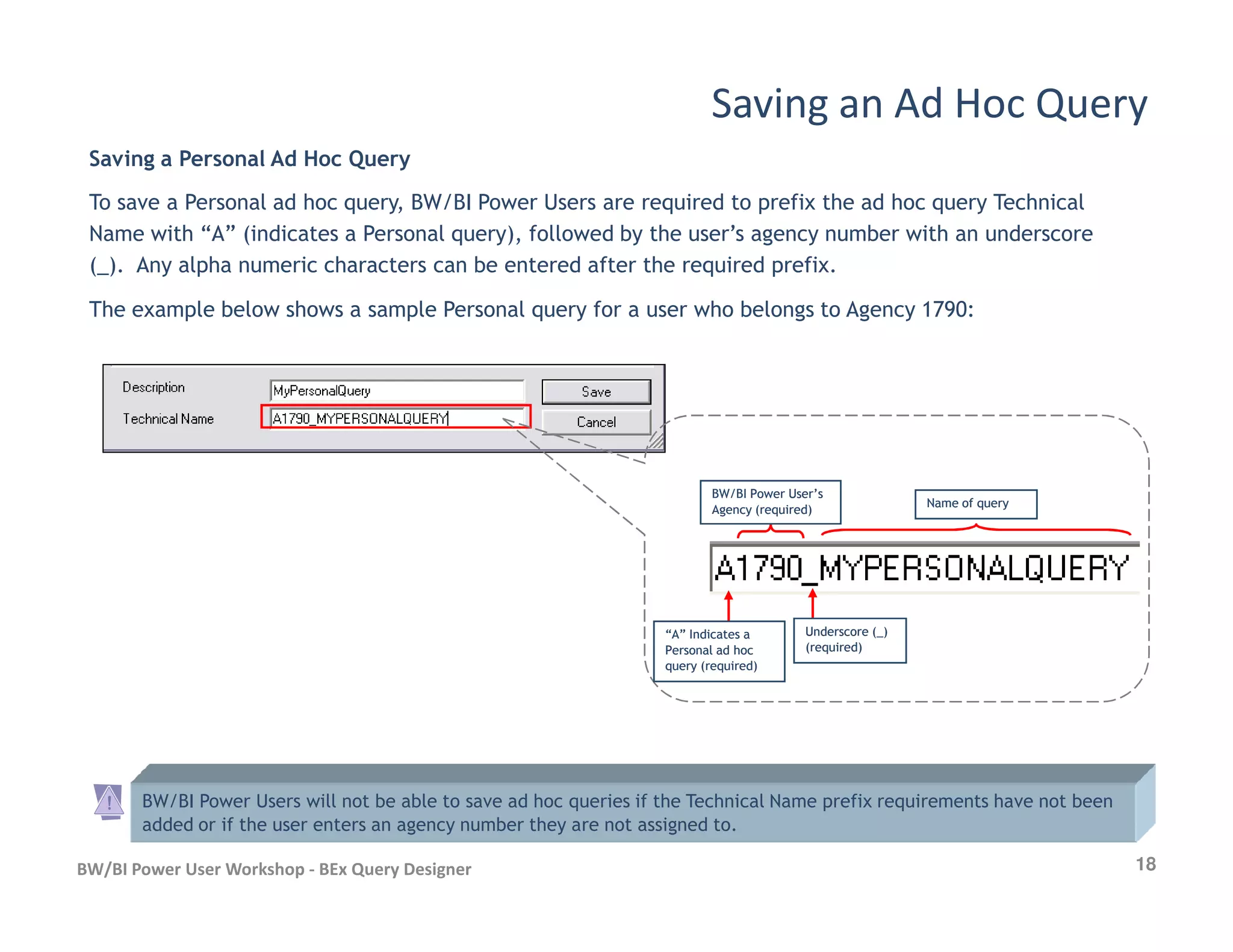 Saving a Personal Ad Hoc Query
To save a Personal ad hoc query, BW/BI Power Users are required to prefix the ad hoc query Technical
Name with “A” (indicates a Personal query), followed by the user’s agency number with an underscore
(_). Any alpha numeric characters can be entered after the required prefix.
The example below shows a sample Personal query for a user who belongs to Agency 1790:
Saving an Ad Hoc Query
18BW/BI Power User Workshop - BEx Query Designer
“A” Indicates a“A” Indicates a
Personal ad hocPersonal ad hoc
query (required)query (required)
BW/BI Power User’sBW/BI Power User’s
Agency (required)Agency (required)
Name of queryName of query
BW/BI Power Users will not be able to save ad hoc queries if the Technical Name prefix requirements have not been
added or if the user enters an agency number they are not assigned to.
Underscore (_)Underscore (_)
(required)(required)
 
