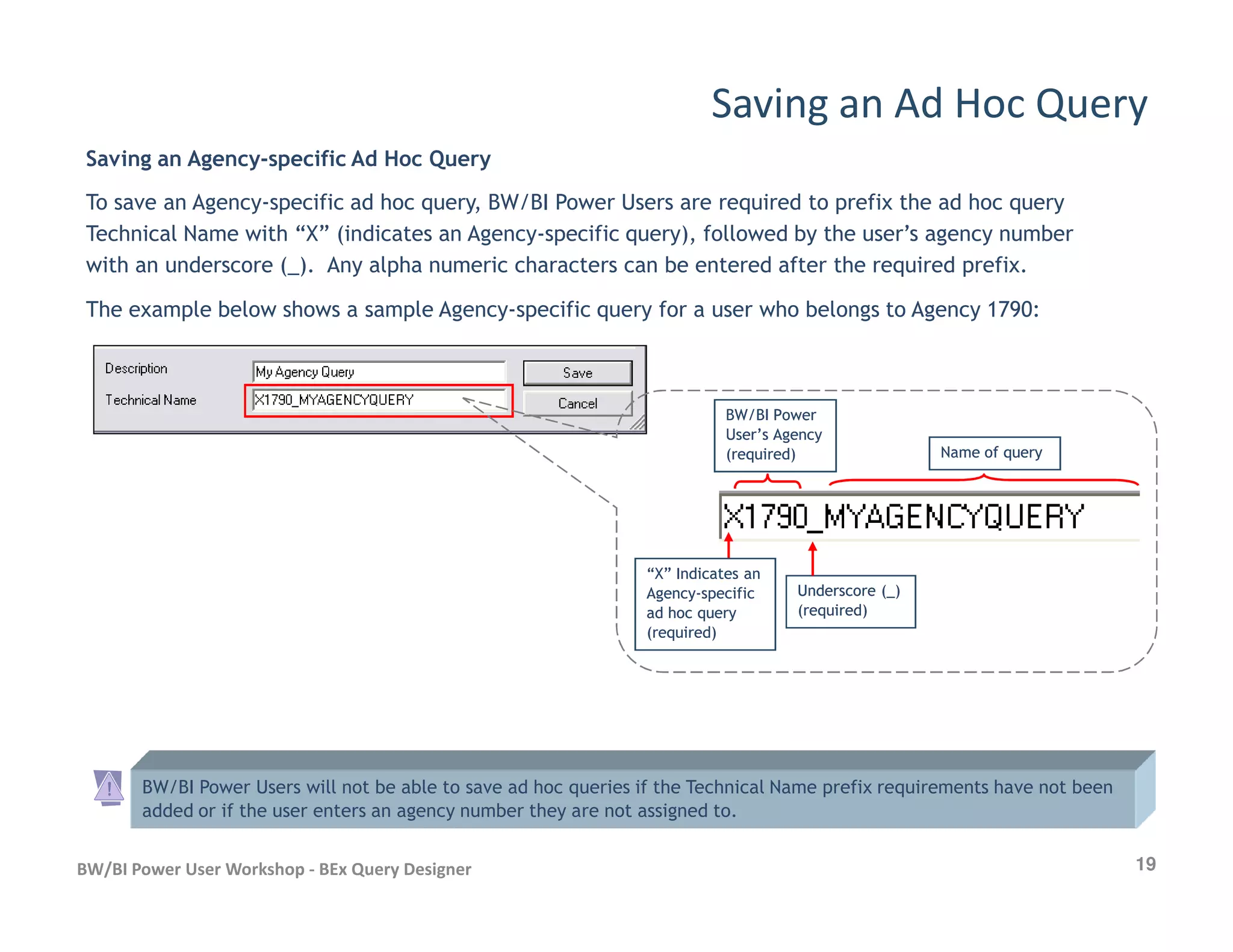 Saving an Agency-specific Ad Hoc Query
To save an Agency-specific ad hoc query, BW/BI Power Users are required to prefix the ad hoc query
Technical Name with “X” (indicates an Agency-specific query), followed by the user’s agency number
with an underscore (_). Any alpha numeric characters can be entered after the required prefix.
The example below shows a sample Agency-specific query for a user who belongs to Agency 1790:
Saving an Ad Hoc Query
BW/BI PowerBW/BI Power
User’s AgencyUser’s Agency
(required)(required) Name of queryName of query
19BW/BI Power User Workshop - BEx Query Designer
BW/BI Power Users will not be able to save ad hoc queries if the Technical Name prefix requirements have not been
added or if the user enters an agency number they are not assigned to.
Underscore (_)Underscore (_)
(required)(required)
“X” Indicates an“X” Indicates an
AgencyAgency--specificspecific
ad hoc queryad hoc query
(required)(required)
 
