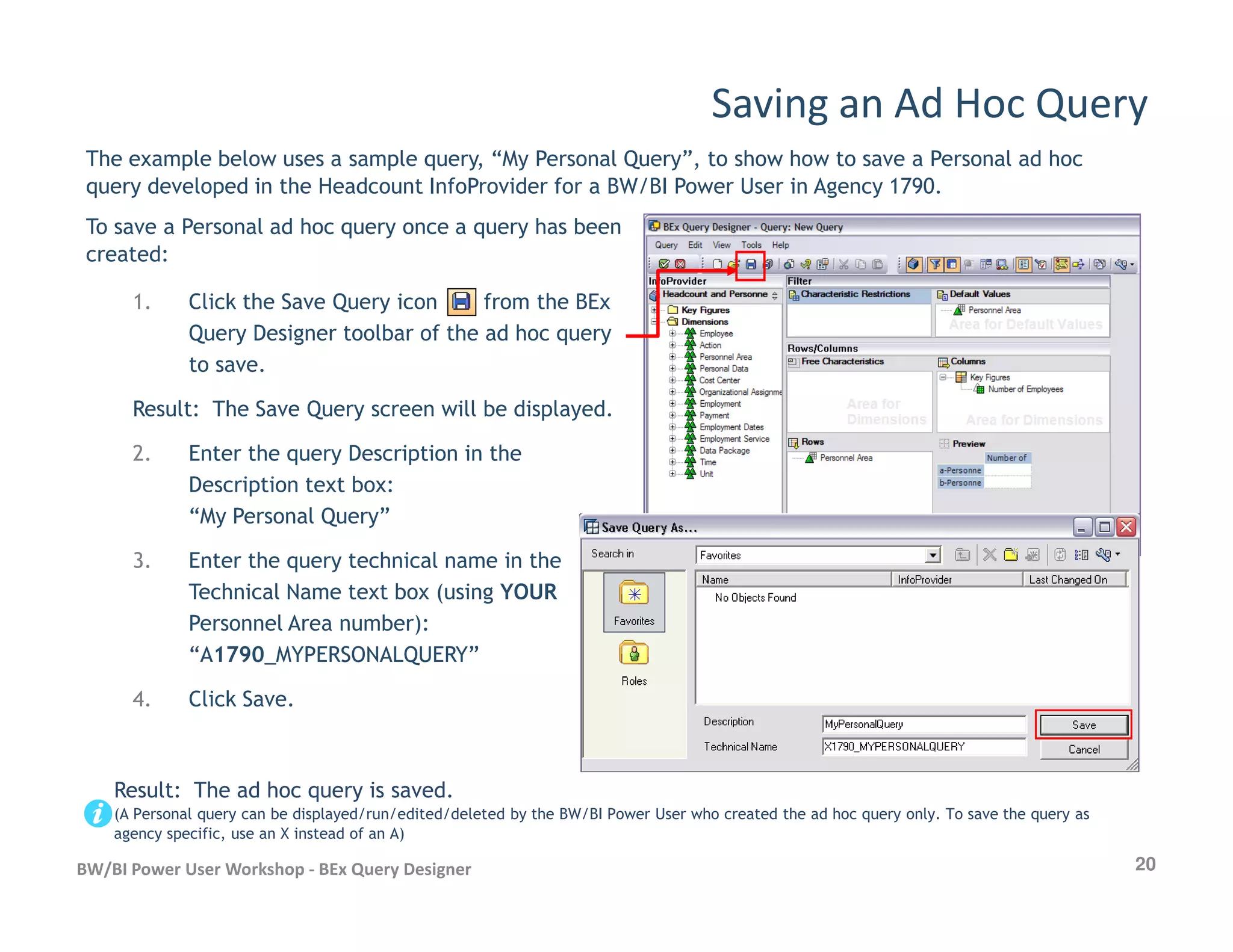 1. Click the Save Query icon from the BEx
Query Designer toolbar of the ad hoc query
to save.
Result: The Save Query screen will be displayed.
2. Enter the query Description in the
Description text box:
Saving an Ad Hoc Query
The example below uses a sample query, “My Personal Query”, to show how to save a Personal ad hoc
query developed in the Headcount InfoProvider for a BW/BI Power User in Agency 1790.
To save a Personal ad hoc query once a query has been
created:
20BW/BI Power User Workshop - BEx Query Designer
Description text box:
“My Personal Query”
3. Enter the query technical name in the
Technical Name text box (using YOUR
Personnel Area number):
“A1790_MYPERSONALQUERY”
4. Click Save.
Result: The ad hoc query is saved.
(A Personal query can be displayed/run/edited/deleted by the BW/BI Power User who created the ad hoc query only. To save the query as
agency specific, use an X instead of an A)
 