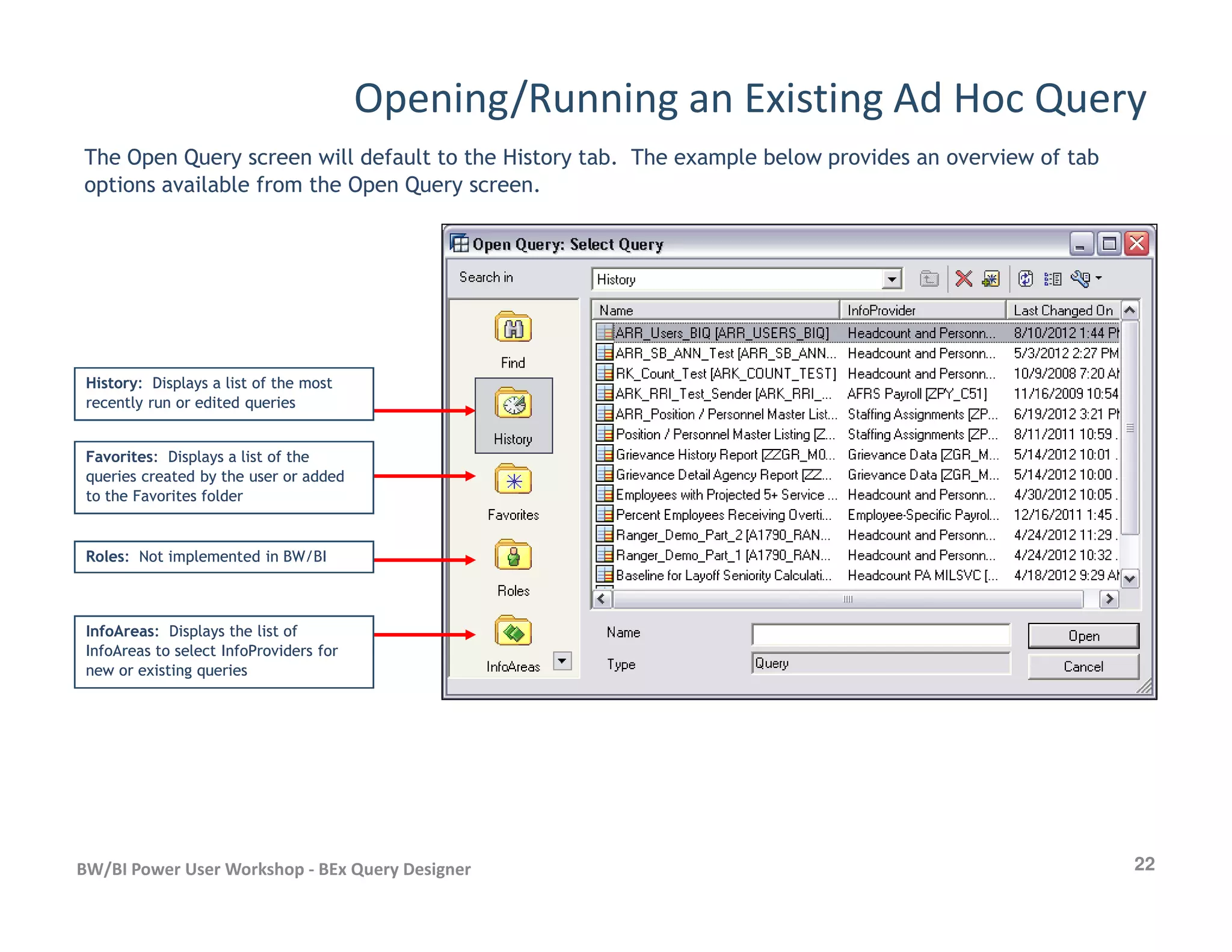 Opening/Running an Existing Ad Hoc Query
The Open Query screen will default to the History tab. The example below provides an overview of tab
options available from the Open Query screen.
HistoryHistory: Displays a list of the most: Displays a list of the most
recently run or edited queriesrecently run or edited queries
FavoritesFavorites: Displays a list of the: Displays a list of the
queries created by the user or addedqueries created by the user or added
22BW/BI Power User Workshop - BEx Query Designer
queries created by the user or addedqueries created by the user or added
to the Favorites folderto the Favorites folder
RolesRoles: Not implemented in BW/BI: Not implemented in BW/BI
InfoAreasInfoAreas: Displays the list of: Displays the list of
InfoAreas to select InfoProviders forInfoAreas to select InfoProviders for
new or existing queriesnew or existing queries
 