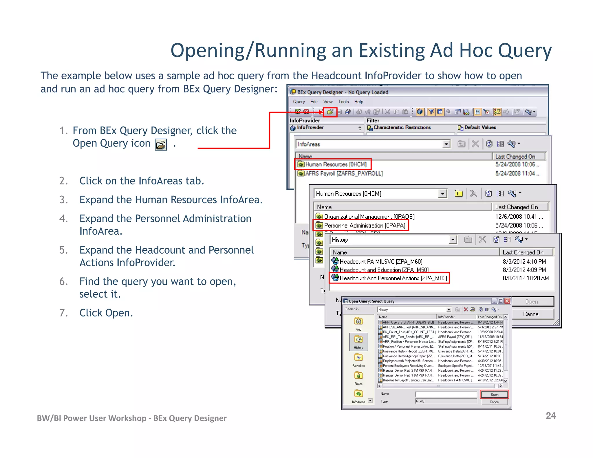 Opening/Running an Existing Ad Hoc Query
The example below uses a sample ad hoc query from the Headcount InfoProvider to show how to open
and run an ad hoc query from BEx Query Designer:
1. From BEx Query Designer, click the
Open Query icon .
2. Click on the InfoAreas tab.
3. Expand the Human Resources InfoArea.
4. Expand the Personnel Administration
InfoArea.
24BW/BI Power User Workshop - BEx Query Designer
InfoArea.
5. Expand the Headcount and Personnel
Actions InfoProvider.
6. Find the query you want to open,
select it.
7. Click Open.
 