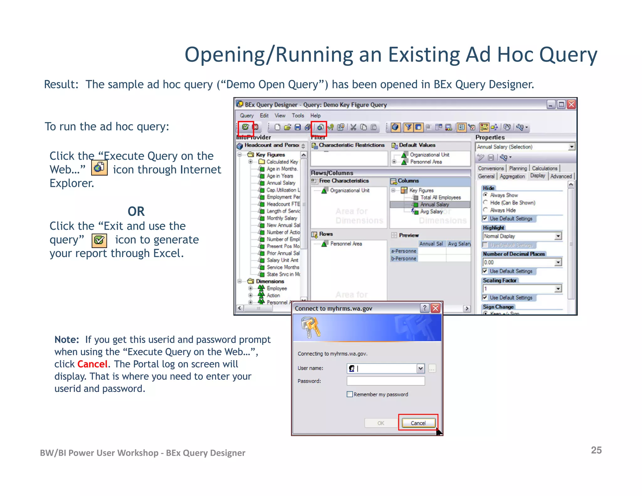 Opening/Running an Existing Ad Hoc Query
Result: The sample ad hoc query (“Demo Open Query”) has been opened in BEx Query Designer.
To run the ad hoc query:
Click the “Execute Query on the
Web…” icon through Internet
Explorer.
OR
Click the “Exit and use the
query” icon to generate
your report through Excel.
25BW/BI Power User Workshop - BEx Query Designer
your report through Excel.
Note:Note: If you get this userid and password promptIf you get this userid and password prompt
when using the “Execute Query on the Web…”,when using the “Execute Query on the Web…”,
clickclick CancelCancel. The Portal log on screen will. The Portal log on screen will
display. That is where you need to enter yourdisplay. That is where you need to enter your
userid and password.userid and password.
 