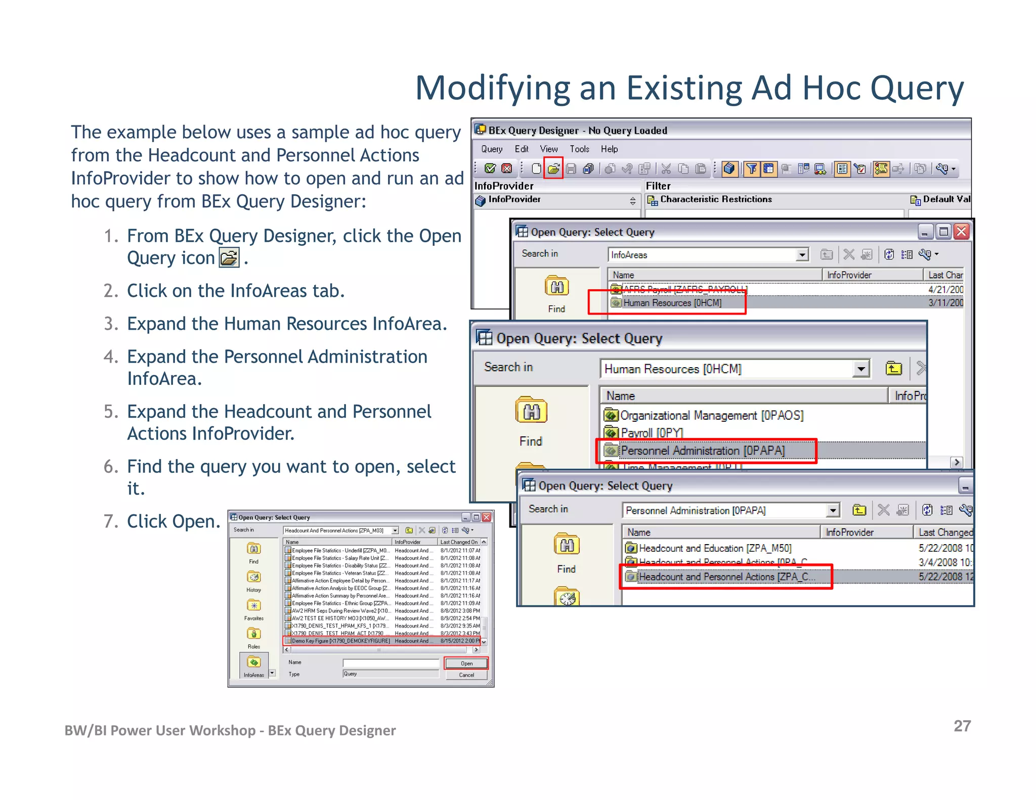 Modifying an Existing Ad Hoc Query
The example below uses a sample ad hoc query
from the Headcount and Personnel Actions
InfoProvider to show how to open and run an ad
hoc query from BEx Query Designer:
1.1. From BEx Query Designer, click the OpenFrom BEx Query Designer, click the Open
Query icon .Query icon .
2.2. Click on the InfoAreas tab.Click on the InfoAreas tab.
3.3. Expand the Human Resources InfoArea.Expand the Human Resources InfoArea.
4.4. Expand the Personnel AdministrationExpand the Personnel Administration
InfoArea.InfoArea.
27BW/BI Power User Workshop - BEx Query Designer
5.5. Expand the Headcount and PersonnelExpand the Headcount and Personnel
Actions InfoProvider.Actions InfoProvider.
6.6. Find the query you want to open, selectFind the query you want to open, select
it.it.
7.7. Click Open.Click Open.
 