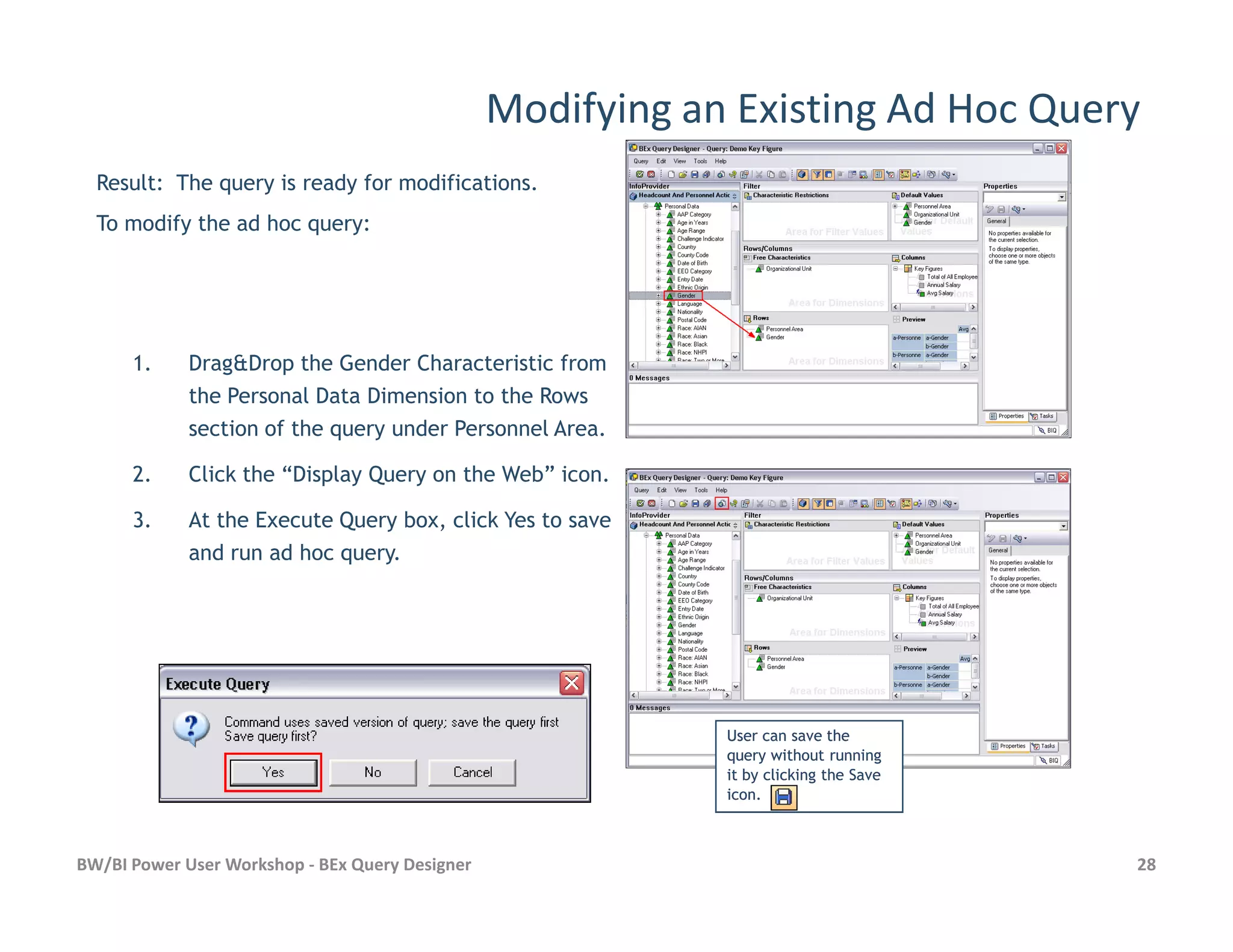 Modifying an Existing Ad Hoc Query
1. Drag&Drop the Gender Characteristic from
the Personal Data Dimension to the Rows
section of the query under Personnel Area.
2. Click the “Display Query on the Web” icon.
Result: The query is ready for modifications.
To modify the ad hoc query:
BW/BI Power User Workshop - BEx Query Designer 28
2. Click the “Display Query on the Web” icon.
3. At the Execute Query box, click Yes to save
and run ad hoc query.
User can save theUser can save the
query without runningquery without running
it by clicking the Saveit by clicking the Save
icon.icon.
 