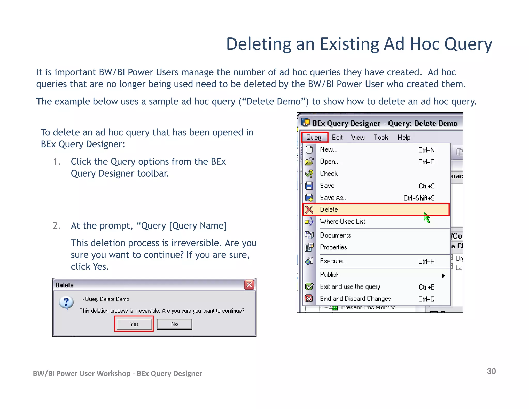 Deleting an Existing Ad Hoc Query
It is important BW/BI Power Users manage the number of ad hoc queries they have created. Ad hoc
queries that are no longer being used need to be deleted by the BW/BI Power User who created them.
The example below uses a sample ad hoc query (“Delete Demo”) to show how to delete an ad hoc query.
To delete an ad hoc query that has been opened in
BEx Query Designer:
1. Click the Query options from the BEx
Query Designer toolbar.
30BW/BI Power User Workshop - BEx Query Designer
2. At the prompt, “Query [Query Name]
This deletion process is irreversible. Are you
sure you want to continue? If you are sure,
click Yes.
 