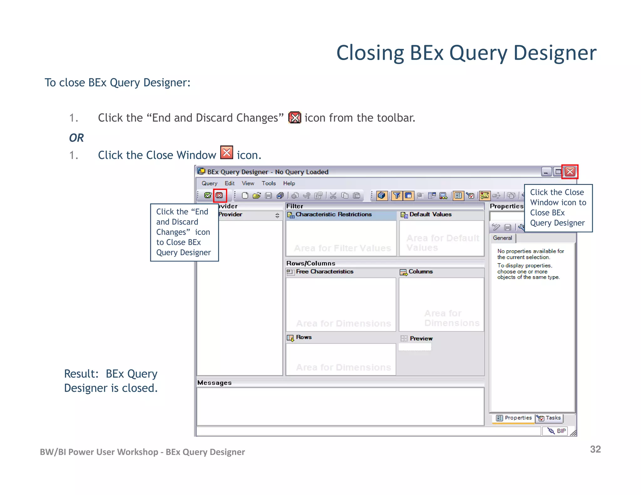 Closing BEx Query Designer
To close BEx Query Designer:
1. Click the “End and Discard Changes” icon from the toolbar.
OR
1. Click the Close Window icon.
Click the “End
and Discard
Changes” icon
to Close BEx
Click the Close
Window icon to
Close BEx
Query Designer
32BW/BI Power User Workshop - BEx Query Designer
Query Designer
Result: BEx Query
Designer is closed.
 