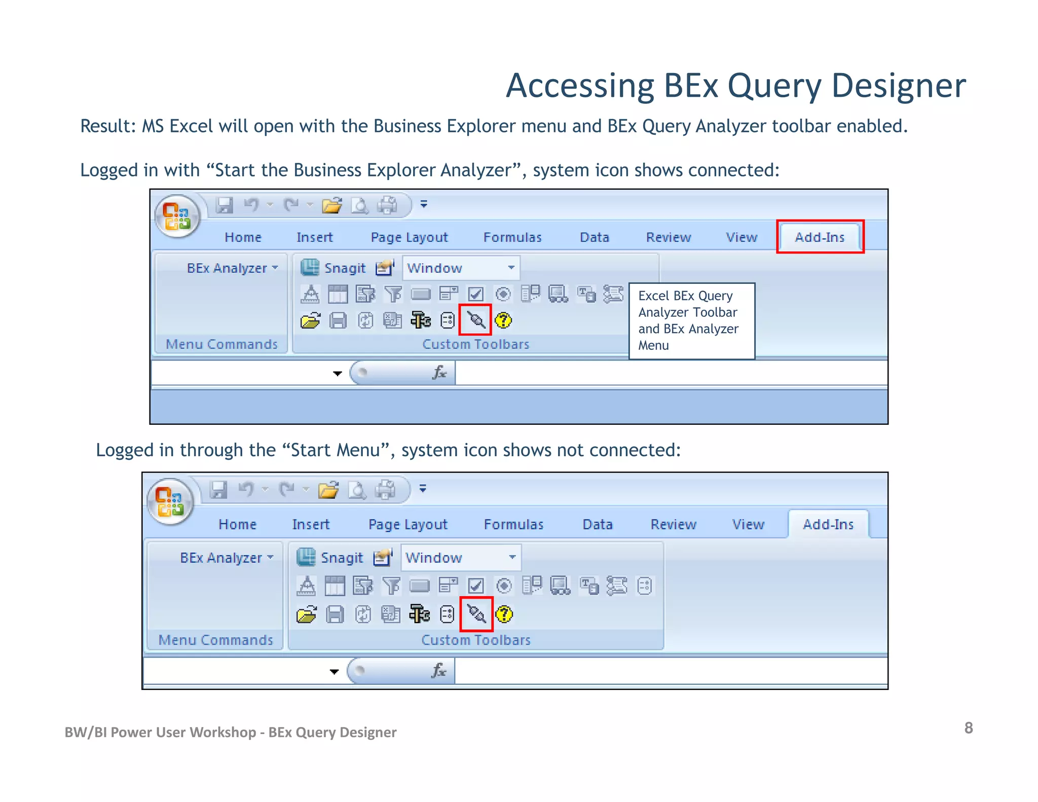 Accessing BEx Query Designer
Result: MS Excel will open with the Business Explorer menu and BEx Query Analyzer toolbar enabled.
Logged in with “Start the Business Explorer Analyzer”, system icon shows connected:
Excel BEx Query
Analyzer Toolbar
and BEx Analyzer
Menu
8BW/BI Power User Workshop - BEx Query Designer
Logged in through the “Start Menu”, system icon shows not connected:
 