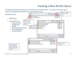 Creating a New Ad Hoc Query
The Business Intelligence contains a list of InfoAreas with InfoProviders. To create a new ad hoc query,
select the appropriate InfoProvider from the InfoAreas section.
InfoAreas include:
AFRS Payroll
Human Resources
Organizational
Management
Payroll
Personnel Administration
Time Management
Click here to toggleClick here to toggle
Technical namesTechnical names
on/offon/off
Double click theDouble click the
folder icon tofolder icon to
expand/collapseexpand/collapse
InfoAreasInfoAreas
14BW/BI Power User Workshop - BEx Query Designer
Time Management
Grievance Data
Technical ContentTechnical Content
InfoProviders areInfoProviders are
used by HRMS BW/BIused by HRMS BW/BI
Production SupportProduction Support
staff onlystaff only
InfoProviders forInfoProviders for
QueriesQueries
 