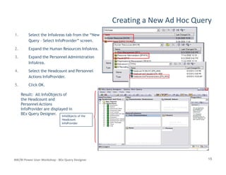Creating a New Ad Hoc Query
1. Select the InfoAreas tab from the “New
Query – Select InfoProvider” screen.
2. Expand the Human Resources InfoArea.
3. Expand the Personnel Administration
InfoArea.
4. Select the Headcount and Personnel
Actions InfoProvider.
5. Click OK.
15BW/BI Power User Workshop - BEx Query Designer
Result: All InfoObjects of
the Headcount and
Personnel Actions
InfoProvider are displayed in
BEx Query Designer. InfoObjects of theInfoObjects of the
HeadcountHeadcount
InfoProviderInfoProvider
 