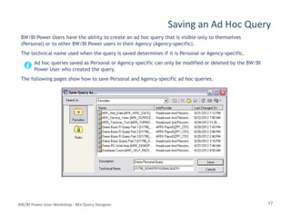 Saving an Ad Hoc Query
BW/BI Power Users have the ability to create an ad hoc query that is visible only to themselves
(Personal) or to other BW/BI Power users in their Agency (Agency-specific).
The technical name used when the query is saved determines if it is Personal or Agency-specific.
Ad hoc queries saved as Personal or Agency-specific can only be modified or deleted by the BW/BI
Power User who created the query.
The following pages show how to save Personal and Agency-specific ad hoc queries.
17BW/BI Power User Workshop - BEx Query Designer
 