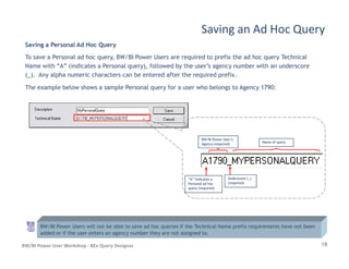 Saving a Personal Ad Hoc Query
To save a Personal ad hoc query, BW/BI Power Users are required to prefix the ad hoc query Technical
Name with “A” (indicates a Personal query), followed by the user’s agency number with an underscore
(_). Any alpha numeric characters can be entered after the required prefix.
The example below shows a sample Personal query for a user who belongs to Agency 1790:
Saving an Ad Hoc Query
18BW/BI Power User Workshop - BEx Query Designer
“A” Indicates a“A” Indicates a
Personal ad hocPersonal ad hoc
query (required)query (required)
BW/BI Power User’sBW/BI Power User’s
Agency (required)Agency (required)
Name of queryName of query
BW/BI Power Users will not be able to save ad hoc queries if the Technical Name prefix requirements have not been
added or if the user enters an agency number they are not assigned to.
Underscore (_)Underscore (_)
(required)(required)
 