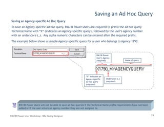 Saving an Agency-specific Ad Hoc Query
To save an Agency-specific ad hoc query, BW/BI Power Users are required to prefix the ad hoc query
Technical Name with “X” (indicates an Agency-specific query), followed by the user’s agency number
with an underscore (_). Any alpha numeric characters can be entered after the required prefix.
The example below shows a sample Agency-specific query for a user who belongs to Agency 1790:
Saving an Ad Hoc Query
BW/BI PowerBW/BI Power
User’s AgencyUser’s Agency
(required)(required) Name of queryName of query
19BW/BI Power User Workshop - BEx Query Designer
BW/BI Power Users will not be able to save ad hoc queries if the Technical Name prefix requirements have not been
added or if the user enters an agency number they are not assigned to.
Underscore (_)Underscore (_)
(required)(required)
“X” Indicates an“X” Indicates an
AgencyAgency--specificspecific
ad hoc queryad hoc query
(required)(required)
 