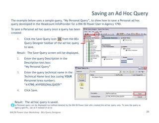 1. Click the Save Query icon from the BEx
Query Designer toolbar of the ad hoc query
to save.
Result: The Save Query screen will be displayed.
2. Enter the query Description in the
Description text box:
Saving an Ad Hoc Query
The example below uses a sample query, “My Personal Query”, to show how to save a Personal ad hoc
query developed in the Headcount InfoProvider for a BW/BI Power User in Agency 1790.
To save a Personal ad hoc query once a query has been
created:
20BW/BI Power User Workshop - BEx Query Designer
Description text box:
“My Personal Query”
3. Enter the query technical name in the
Technical Name text box (using YOUR
Personnel Area number):
“A1790_MYPERSONALQUERY”
4. Click Save.
Result: The ad hoc query is saved.
(A Personal query can be displayed/run/edited/deleted by the BW/BI Power User who created the ad hoc query only. To save the query as
agency specific, use an X instead of an A)
 