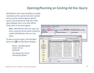 Opening/Running an Existing Ad Hoc Query
BW/BI Power Users have the ability to modify
and delete ad hoc queries they have created.
Ad hoc queries saved as Agency-specific
queries can be opened as read-only in BEx
Query Designer and run by other BW/BI
Power Users in the same agency.
Note: BW/BI Power Users can open and
save a read-only ad hoc query created by
another BW/BI Power User as a new
query.
21BW/BI Power User Workshop - BEx Query Designer
query.
To open an ad hoc query, click the Open
Query icon from BEx Query Designer.
Result: the Open Query
screen will be
displayed.
The History tab will be
selected by default.
 
