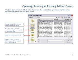 Opening/Running an Existing Ad Hoc Query
The Open Query screen will default to the History tab. The example below provides an overview of tab
options available from the Open Query screen.
HistoryHistory: Displays a list of the most: Displays a list of the most
recently run or edited queriesrecently run or edited queries
FavoritesFavorites: Displays a list of the: Displays a list of the
queries created by the user or addedqueries created by the user or added
22BW/BI Power User Workshop - BEx Query Designer
queries created by the user or addedqueries created by the user or added
to the Favorites folderto the Favorites folder
RolesRoles: Not implemented in BW/BI: Not implemented in BW/BI
InfoAreasInfoAreas: Displays the list of: Displays the list of
InfoAreas to select InfoProviders forInfoAreas to select InfoProviders for
new or existing queriesnew or existing queries
 